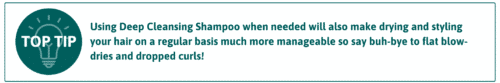 Using Deep Cleansing Shampoo when needed will also make drying and styling your hair on a regular basis much more manageable. Say goodbye to flat blowdires and dropped curls. 