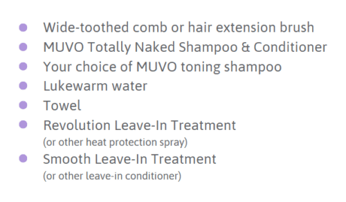Wide-toothed comb or hair extension brush
MUVO Totally Naked Shampoo & Conditioner
Your choice of MUVO toning shampoo
Lukewarm water
Towel
Revolution Leave-In Treatment 
(or other heat protection spray)
Smooth Leave-In Treatment 
(or other leave-in conditioner)