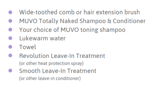 Kam met brede tanden of borstel voor haarverlenging MUVO Totally Naked Shampoo & Conditioner Naar keuze MUVO toning shampoo Lauw water Handdoek Revolution Leave-In Treatment (of andere hittebeschermende spray) Smooth Leave-In Treatment (of andere leave-in conditioner)