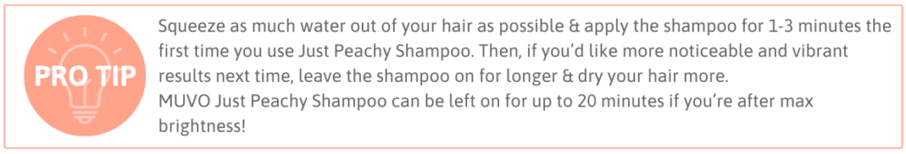 queeze as much water out of your hair as possible & apply the shampoo for 1-3 minutes the first time you use Just Peachy Shampoo. Then, if you’d like more noticeable and vibrant results next time, leave the shampoo on for longer & dry your hair more. MUVO Just Peachy Shampoo can be left on for up to 20 minutes if you’re after max brightness!